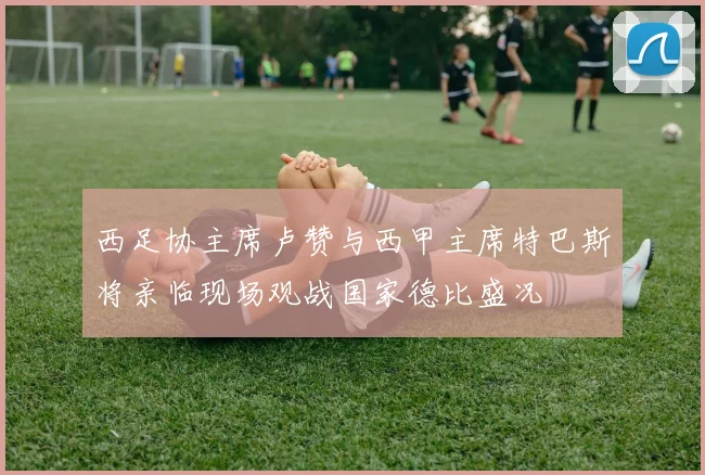 西足协主席卢赞与西甲主席特巴斯将亲临现场观战国家德比盛况