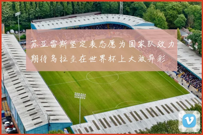 苏亚雷斯坚定表态愿为国家队效力期待乌拉圭在世界杯上大放异彩