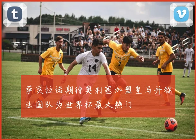 萨莫拉诺期待奥利塞加盟皇马并称法国队为世界杯最大热门