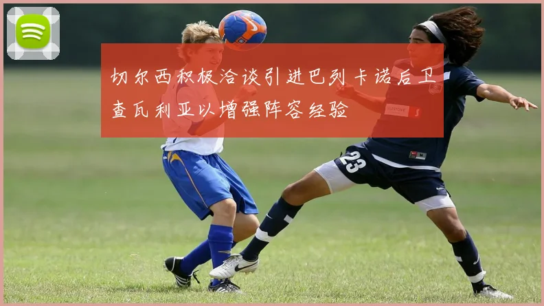 切尔西积极洽谈引进巴列卡诺后卫查瓦利亚以增强阵容经验