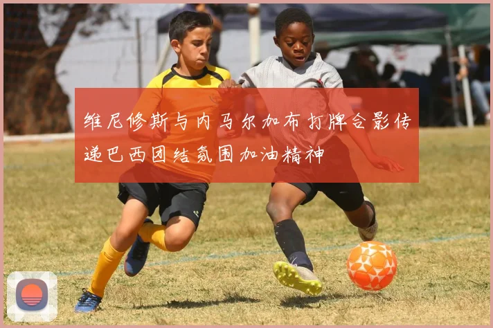 维尼修斯与内马尔加布打牌合影传递巴西团结氛围加油精神