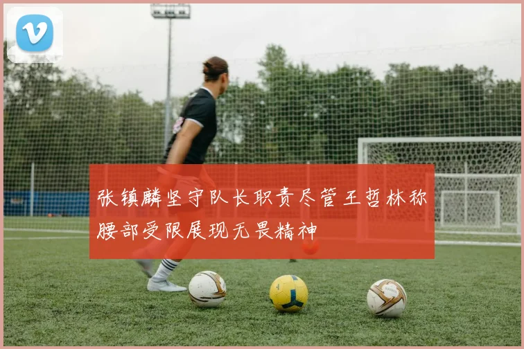 张镇麟坚守队长职责尽管王哲林称腰部受限展现无畏精神