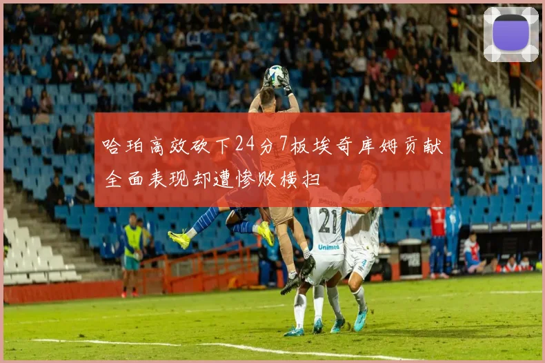 哈珀高效砍下24分7板埃奇库姆贡献全面表现却遭惨败横扫