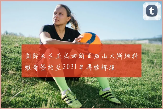 国际米兰正式回购亚历山大斯坦科维奇签约至2031年再续辉煌
