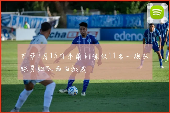 巴萨7月15日季前训练仅11名一线队球员归队面临挑战