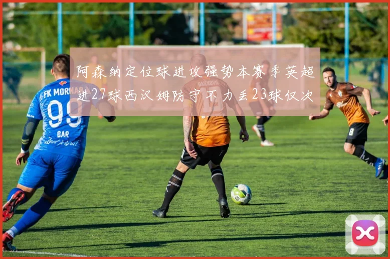 阿森纳定位球进攻强势本赛季英超进27球西汉姆防守不力丢23球仅次于伯恩茅斯